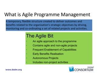 www.dsdm.org
The Agile Bit
• An agile approach to the programme
• Contains agile and non-agile projects
• Frequent Enablement of Capabilities
• Early Benefits Realisation
• Autonomous Projects
• Includes non-project activities
A temporary, flexible structure created to deliver outcomes and
benefits related to the organisation’s strategic objectives by driving,
monitoring and co-ordinating a set of related projects and activities.
What is Agile Programme Management
 