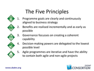 www.dsdm.org
The Five Principles
1. Programme goals are clearly and continuously
aligned to business strategy
2. Benefits are realised incrementally and as early as
possible
3. Governance focusses on creating a coherent
capability
4. Decision-making powers are delegated to the lowest
possible level
5. Agile programmes are iterative and have the ability
to contain both agile and non-agile projects
 