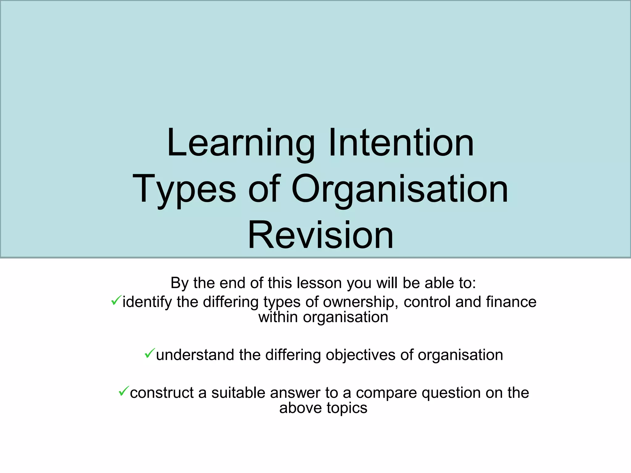 Learning Intention
Types of Organisation
Revision
By the end of this lesson you will be able to:
identify the differing types of ownership, control and finance
within organisation
understand the differing objectives of organisation
construct a suitable answer to a compare question on the
above topics
 