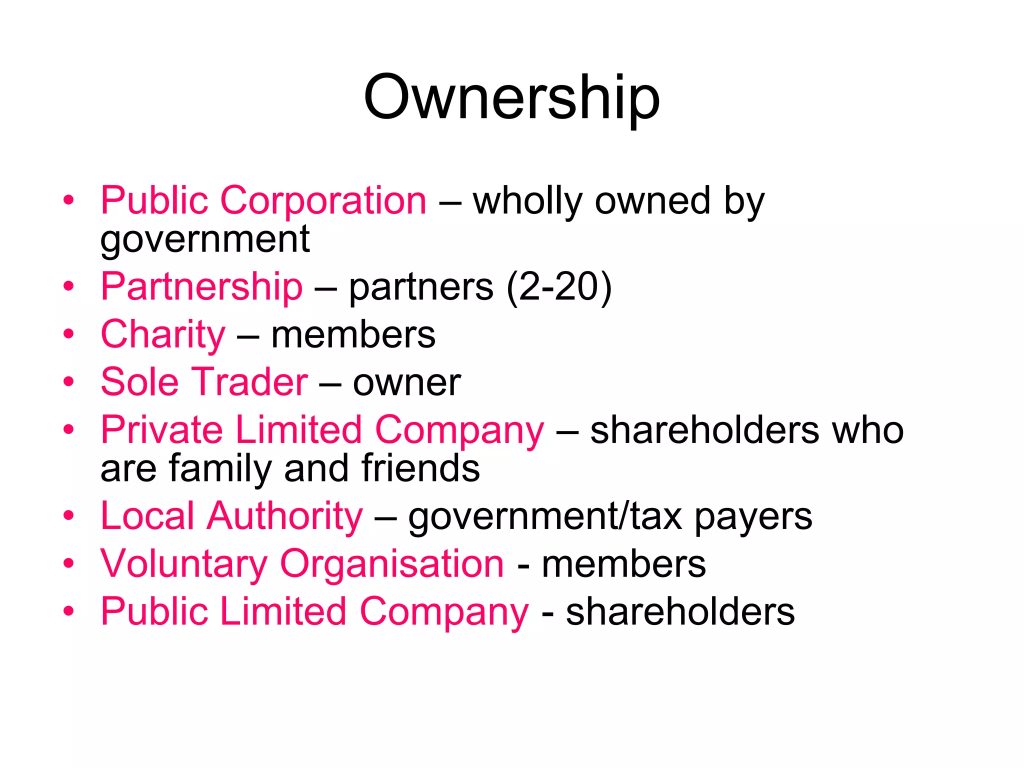 Ownership
• Public Corporation – wholly owned by
government
• Partnership – partners (2-20)
• Charity – members
• Sole Trader – owner
• Private Limited Company – shareholders who
are family and friends
• Local Authority – government/tax payers
• Voluntary Organisation - members
• Public Limited Company - shareholders
 