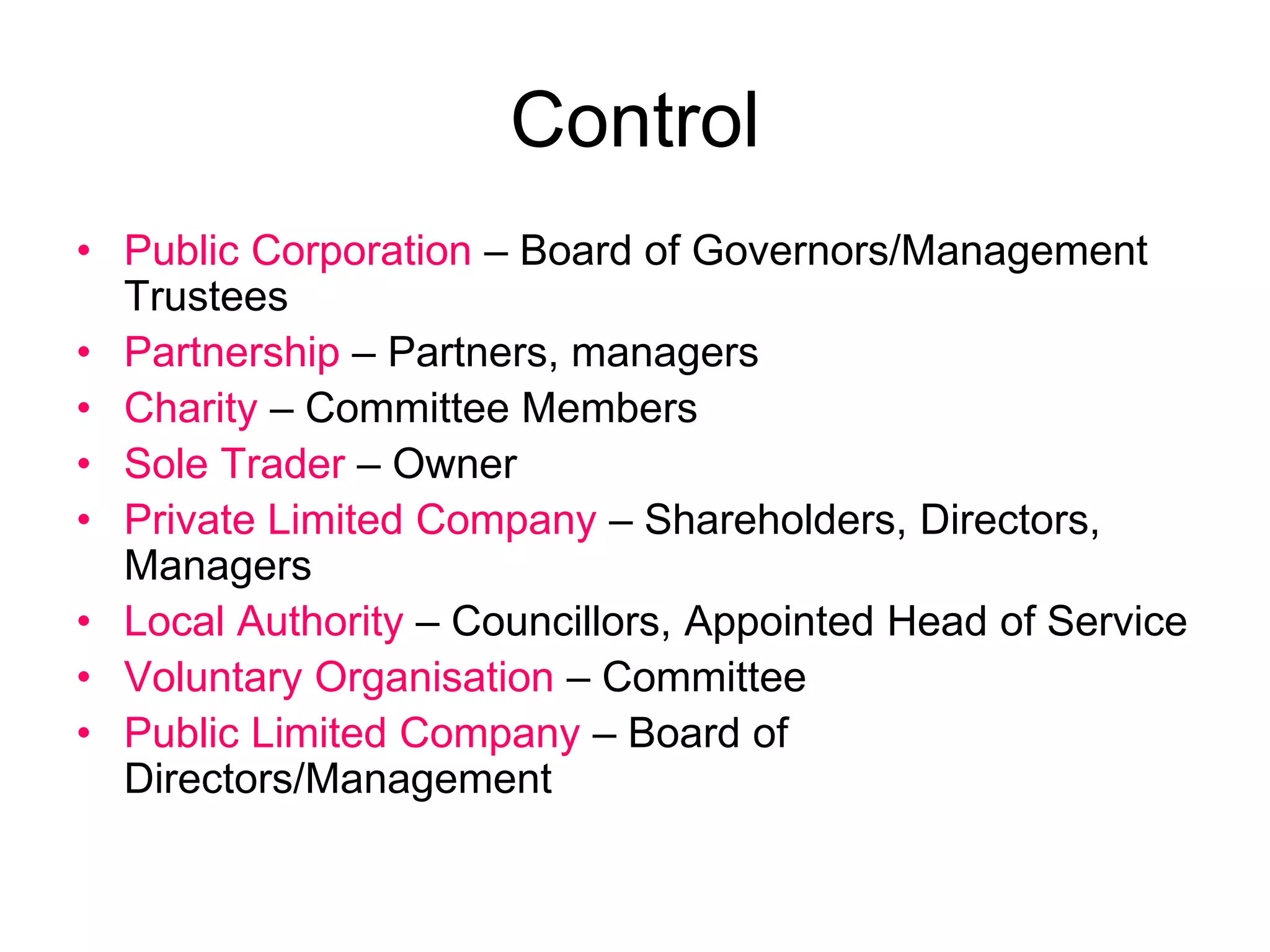 Control
• Public Corporation – Board of Governors/Management
Trustees
• Partnership – Partners, managers
• Charity – Committee Members
• Sole Trader – Owner
• Private Limited Company – Shareholders, Directors,
Managers
• Local Authority – Councillors, Appointed Head of Service
• Voluntary Organisation – Committee
• Public Limited Company – Board of
Directors/Management
 