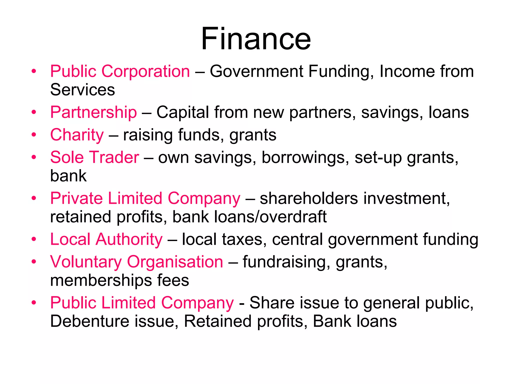 Finance
• Public Corporation – Government Funding, Income from
Services
• Partnership – Capital from new partners, savings, loans
• Charity – raising funds, grants
• Sole Trader – own savings, borrowings, set-up grants,
bank
• Private Limited Company – shareholders investment,
retained profits, bank loans/overdraft
• Local Authority – local taxes, central government funding
• Voluntary Organisation – fundraising, grants,
memberships fees
• Public Limited Company - Share issue to general public,
Debenture issue, Retained profits, Bank loans
 