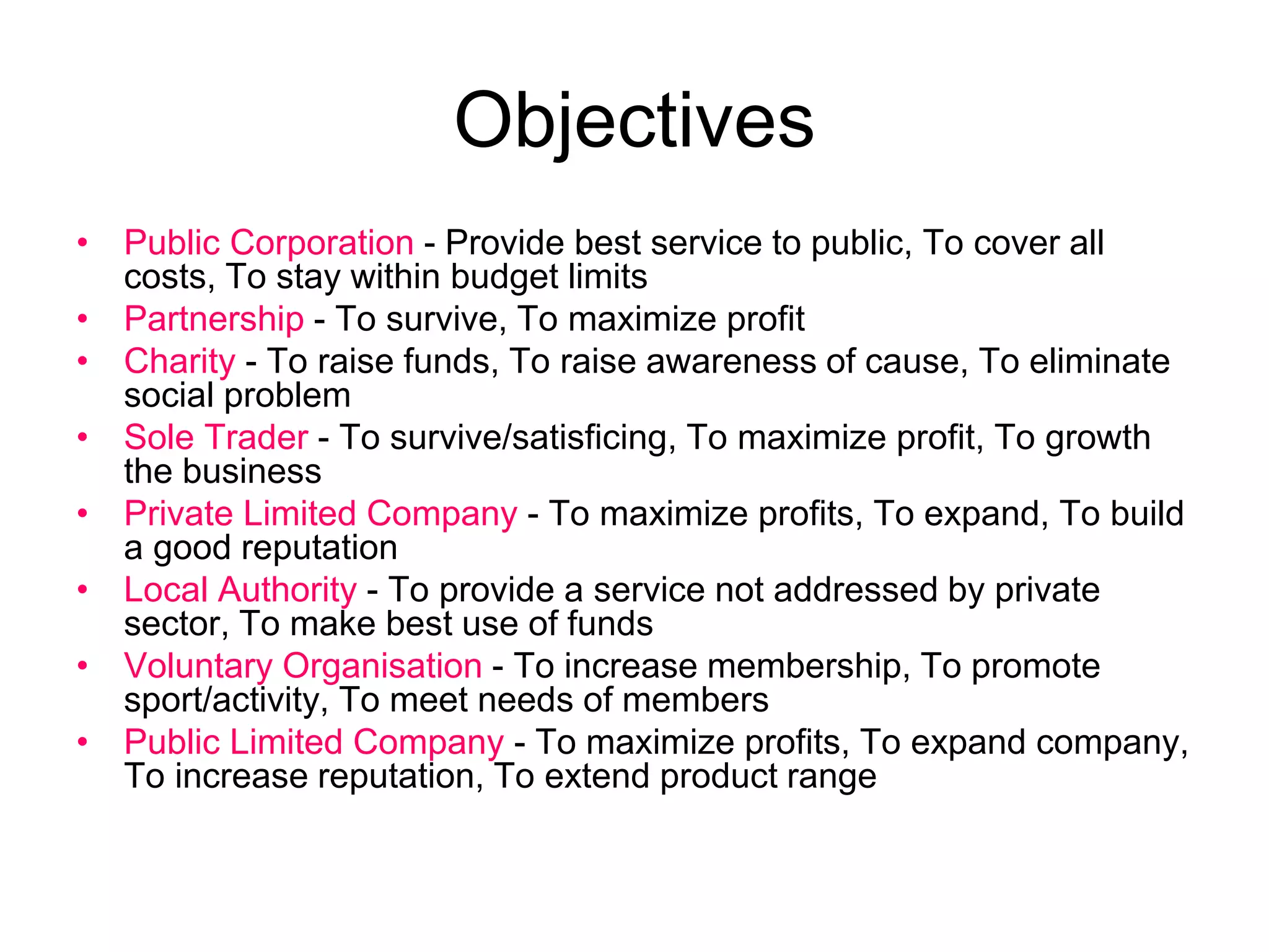 Objectives
• Public Corporation - Provide best service to public, To cover all
costs, To stay within budget limits
• Partnership - To survive, To maximize profit
• Charity - To raise funds, To raise awareness of cause, To eliminate
social problem
• Sole Trader - To survive/satisficing, To maximize profit, To growth
the business
• Private Limited Company - To maximize profits, To expand, To build
a good reputation
• Local Authority - To provide a service not addressed by private
sector, To make best use of funds
• Voluntary Organisation - To increase membership, To promote
sport/activity, To meet needs of members
• Public Limited Company - To maximize profits, To expand company,
To increase reputation, To extend product range
 
