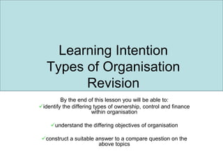 Learning Intention
Types of Organisation
Revision
By the end of this lesson you will be able to:
identify the differing types of ownership, control and finance
within organisation
understand the differing objectives of organisation
construct a suitable answer to a compare question on the
above topics
 