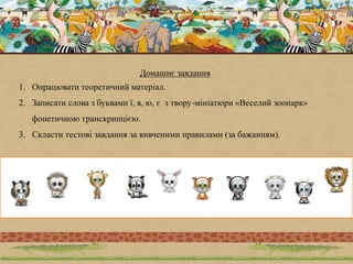 Домашнє завдання
1. Опрацювати теоретичний матеріал.
2. Записати слова з буквами ї, я, ю, є з твору-мініатюри «Веселий зоопарк»
фонетичною транскрипцією.
3. Скласти тестові завдання за вивченими правилами (за бажанням).
 