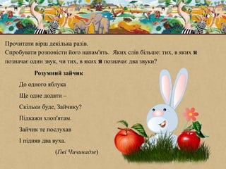Розумний зайчик
До одного яблука
Ще одне додати –
Скільки буде, Зайчику?
Підкажи хлоп'ятам.
Зайчик те послухав
І підняв два вуха.
(Ґіві Чичинадзе)
Прочитати вірш декілька разів.
Спробувати розповісти його напам'ять. Яких слів більше: тих, в яких я
позначає один звук, чи тих, в яких я позначає два звуки?
 