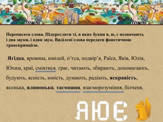 Переписати слова. Підкреслити ті, в яких букви я, ю, є позначають
і два звуки, і один звук. Виділені слова передати фонетичною
транскрипцією.
Ягідка, яровина, ювілей, п’єса, подвір’я, Раїса, Яків, Юлія,
Юхим, краї, сміятися, грає, читають, збирають, допомагають,
будують, ясність, юність, думають, радіють, яскравість,
ясонька, ялинонька, таємниця, взаєморозуміння, білченя.
 