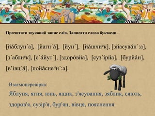 Прочитати звуковий запис слів. Записати слова буквами.
[йáблун´а], [йагн´á], [йун´], [йáшчиек], [зйасувáн´:а],
[з´аблиек], [с´áйут´], [здорóвйа], [суз´íрйа], [бурйáн],
[в’івц´á], [пойáснеин´:а].
Взаємоперевірка:
Яблуня, ягня, юнь, ящик, з'ясування, зяблик, сяють,
здоров'я, сузір'я, бур'ян, вівця, пояснення
 