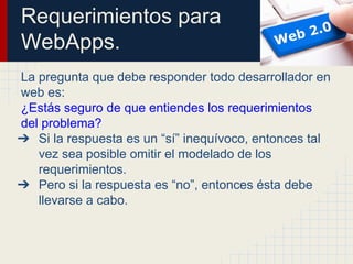 Requerimientos para
WebApps.
La pregunta que debe responder todo desarrollador en
web es:
¿Estás seguro de que entiendes los requerimientos
del problema?
➔ Si la respuesta es un “sí” inequívoco, entonces tal
vez sea posible omitir el modelado de los
requerimientos.
➔ Pero si la respuesta es “no”, entonces ésta debe
llevarse a cabo.
 