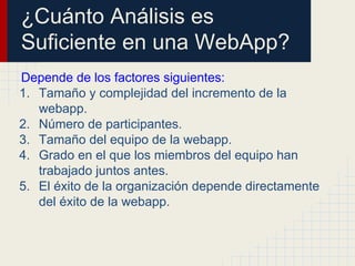 ¿Cuánto Análisis es
Suficiente en una WebApp?
Depende de los factores siguientes:
1. Tamaño y complejidad del incremento de la
webapp.
2. Número de participantes.
3. Tamaño del equipo de la webapp.
4. Grado en el que los miembros del equipo han
trabajado juntos antes.
5. El éxito de la organización depende directamente
del éxito de la webapp.
 