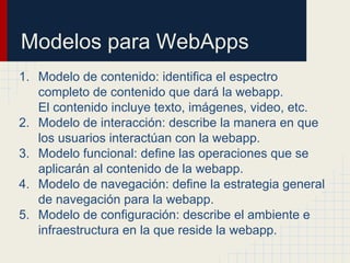 Modelos para WebApps
1. Modelo de contenido: identifica el espectro
completo de contenido que dará la webapp.
El contenido incluye texto, imágenes, video, etc.
2. Modelo de interacción: describe la manera en que
los usuarios interactúan con la webapp.
3. Modelo funcional: define las operaciones que se
aplicarán al contenido de la webapp.
4. Modelo de navegación: define la estrategia general
de navegación para la webapp.
5. Modelo de configuración: describe el ambiente e
infraestructura en la que reside la webapp.
 