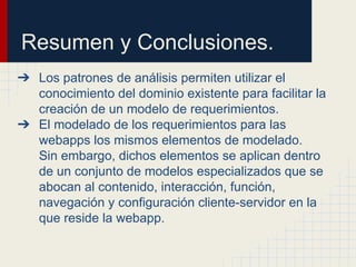 Resumen y Conclusiones.
➔ Los patrones de análisis permiten utilizar el
conocimiento del dominio existente para facilitar la
creación de un modelo de requerimientos.
➔ El modelado de los requerimientos para las
webapps los mismos elementos de modelado.
Sin embargo, dichos elementos se aplican dentro
de un conjunto de modelos especializados que se
abocan al contenido, interacción, función,
navegación y configuración cliente-servidor en la
que reside la webapp.
 