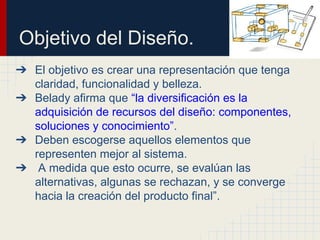Objetivo del Diseño.
➔ El objetivo es crear una representación que tenga
claridad, funcionalidad y belleza.
➔ Belady afirma que “la diversificación es la
adquisición de recursos del diseño: componentes,
soluciones y conocimiento”.
➔ Deben escogerse aquellos elementos que
representen mejor al sistema.
➔ A medida que esto ocurre, se evalúan las
alternativas, algunas se rechazan, y se converge
hacia la creación del producto final”.
 
