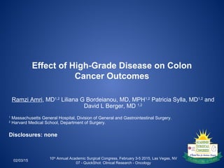 Effect of High-Grade Disease on Colon
Cancer Outcomes
02/03/15
10th
Annual Academic Surgical Congress, February 3-5 2015, Las Vegas, NV
07 - QuickShot: Clinical Research - Oncology
Ramzi Amri, MD1,2
Liliana G Bordeianou, MD, MPH1,2
Patricia Sylla, MD1,2
and
David L Berger, MD 1,2
1
Massachusetts General Hospital, Division of General and Gastrointestinal Surgery.
2
Harvard Medical School, Department of Surgery.
Disclosures: none
 