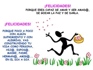 ¡FELICIDADES!
PORQUE ERES CAPAZ DE AMAR Y SER AMAD@,
DE GOZAR LA PAZ Y DE DARLA.
¡FELICIDADES!
PORQUE POCO A POCO
CON ALGÚN
SUFRIMIENTO Y CON
ALEGRÍAS, VAS
CONSTRUYENDO TU
VIDA COMO PERSONA,
HIJ@, ESPOS@,
MADRE, PADRE,
HERMAN@, AMIG@...
EN EL DIA A DIA.
 