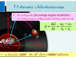 10
𝑟
𝑟
𝑄
𝑦
𝑥
𝑆
∆𝜃
𝑃
• อัตราเร่งเชิงมุมเฉลี่ย (the average angular acceleration :
a ) คืออัตราส่วนของการเปลี่ยนแปลงอัตราเร็วเชิงมุม ต่อช่วงเวลา Dt
• a มีหน่วยเป็น rad/s2 หรือ s-2 เนื่องจาก radian ไม่มีมิติหน่วย
𝛼 =
∆𝜔
∆𝑡
=
𝜔 𝑓 − 𝜔𝑖
𝑡𝑓 − 𝑡𝑖
7.1 ปริมาณต่าง ๆ ที่เกี่ยวข้องกับการหมุน
 