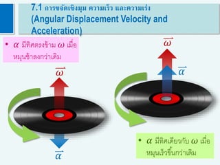 𝜔
𝛼
• 𝛼 มีทิศเดียวกับ 𝜔 เมื่อ
หมุนเร็วขึ้นกว่าเดิม
• 𝛼 มีทิศตรงข้าม 𝜔 เมื่อ
หมุนช้าลงกว่าเดิม
7.1 การขจัดเชิงมุม ความเร็ว และความเร่ง
(Angular Displacement Velocity and
Acceleration)
𝜔 𝛼
 
