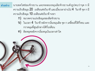 14
นายสดใสซ่อมจักรยาน และทดลองหมุนล้อจักรยานดังรูปพบว่าจุด ก มี
ความเร็วเชิงมุม 20 เรเดียนต่อวินาที และเมื่อเวลาผ่านไป 4 วินาที จุด ก มี
ความเร็วเชิงมุม 10 เรเดียนต่อวินาที จงหา
ก) ขนาดความเร่งเชิงมุมของล้อจักรยาน
ข) ในเวลา 4 วินาที หลังจากเริ่มหมุนล้อ จุด ก เคลื่อนที่ได้กี่รอบ และ
กวาดมุมที่ศูนย์กลางได้กี่เรเดียน
ค) ล้อหยุดหลังจากเริ่มหนุนในเวลาเท่าใด
ตัวอย่าง
 