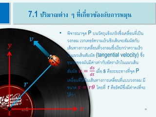 18
𝑟
𝑦
𝑥
𝑣
• พิจารณาจุด P บนวัตถุแข็งเกร็งซึ่งเคลื่อนที่เป็น
วงกลม เวกเตอร์ความเร็วเชิงเส้นจะสัมผัสกับ
เส้นทางการเคลื่อนที่วงกลมซึ่งเรียกว่าความเร็ว
ในแนวเส้นสัมผัส (tangential velocity) ซึ่ง
ขนาดของมันมีค่าเท่ากับอัตราเร็วในแนวเส้น
สัมผัส 𝑣 =
𝑑𝑠
𝑑𝑡
เมื่อ s คือระยะทางที่จุด P
เคลื่อนที่ได้ในเส้นทางการเคลื่อนที่แบบวงกลม มี
ขนาด 𝑠 = 𝑟𝜃 โดยที่ r คือรัศมีซึ่งมีค่าคงที่จะ
ได้ว่า
7.1 ปริมาณต่าง ๆ ที่เกี่ยวข้องกับการหมุน
 