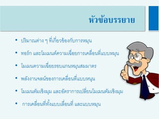 • ปริมาณต่าง ๆ ที่เกี่ยวข้องกับการหมุน
• ทอร์ก และโมเมนต์ความเฉื่อยการเคลื่อนที่แบบหมุน
• โมเมนความเฉื่อยรอบแกนหมุนสมมาตร
• พลังงานจลน์ของการเคลื่อนที่แบบหนุน
• โมเมนตัมเชิงมุม และอัตราการเปลี่ยนโมเมนตัมเชิงมุม
• การเคลื่อนที่ทั้งแบบเลื่อนที่ และแบบหมุน
หัวข้อบรรยาย
 