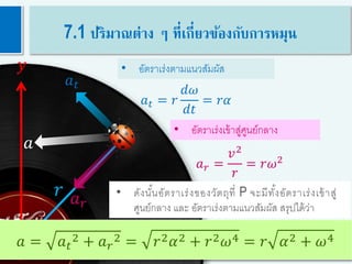 20
𝑟
𝑦
𝑥
𝑎 𝑟
• ดังนั้นอัตราเร่งของวัตถุที่ P จะมีทั้งอัตราเร่งเข้าสู่
ศูนย์กลาง และ อัตราเร่งตามแนวสัมผัส สรุปได้ว่า
• อัตราเร่งเข้าสู่ศูนย์กลาง
• อัตราเร่งตามแนวสัมผัส
𝑎
𝑎 = 𝑎 𝑡
2 + 𝑎 𝑟
2 = 𝑟2 𝛼2 + 𝑟2 𝜔4 = 𝑟 𝛼2 + 𝜔4
𝑎 𝑡
𝑎 𝑡 = 𝑟
𝑑𝜔
𝑑𝑡
= 𝑟𝛼
𝑎 𝑟 =
𝑣2
𝑟
= 𝑟𝜔2
7.1 ปริมาณต่าง ๆ ที่เกี่ยวข้องกับการหมุน
 