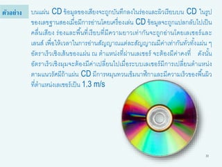 22
บนแผ่น CD ข้อมูลของเสียงจะถูกบันทึกลงในร่องและผิวเรียบบน CD ในรูป
ของเลขฐานสองเมื่อมีการอ่านโดยเครื่องเล่น CD ข้อมูลจะถูกแปลกลับไปเป็น
คลื่นเสียง ร่องและพื้นที่เรียบที่มีความยาวเท่ากันจะถูกอ่านโดยเลเซอร์และ
เลนส์ เพื่อให้เวลาในการอ่านสัญญาณแต่ละสัญญาณมีค่าเท่ากันทั่วทั้งแผ่น ๆ
อัตราเร็วเชิงเส้นของแผ่น ณ ตาแหน่งที่ผ่านเลเซอร์ จะต้องมีค่าคงที่ ดังนั้น
อัตราเร็วเชิงมุมจะต้องมีค่าเปลี่ยนไปเมื่อระบบเลเซอร์มีการเปลี่ยนตาแหน่ง
ตามแนวรัศมีถ้าแผ่น CD มีการหมุนทวนเข็มนาฬิกาและมีความเร็วของพื้นผิว
ที่ตาแหน่งเลเซอร์เป็น 1.3 m/s
ตัวอย่าง
 