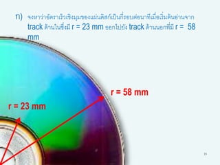 23
ก) จงหาว่าอัตราเร็วเชิงมุมของแผ่นดิสก์เป็นกี่รอบต่อนาทีเมื่อเริ่มต้นอ่านจาก
track ด้านในซึ่งมี r = 23 mm ออกไปยัง track ด้านนอกที่มี r = 58
mm
r = 23 mm
r = 58 mm
 