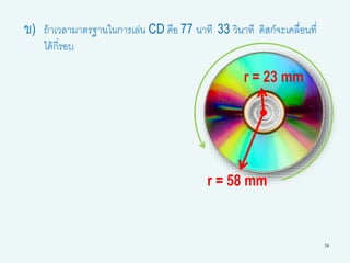 24
ข) ถ้าเวลามาตรฐานในการเล่น CD คือ 77 นาที 33 วินาที ดิสก์จะเคลื่อนที่
ได้กี่รอบ
r = 23 mm
r = 58 mm
 
