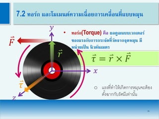 𝜏 = 𝑟 × 𝐹
26
7.2 ทอร์ก และโมเมนต์ความเฉื่อยการเคลื่อนที่แบบหมุน
• ทอร์ก(Torque) คือ ผลคูณแบบเวกเตอร์
ของแรงกับการกระจัดที่วัดจากจุดหมุน มี
หน่วยเป็ น นิวตันเมตร
𝐹
𝑦
𝑥
𝑧
𝑟
𝜏 o แรงที่ทาให้เกิดการหมุนจะต้อง
ตั้งฉากกับรัศมีเท่านั้น
 