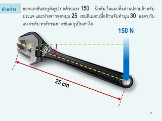 28
ออกแรงขันสกรูดังรูป กดด้วยแรง 150 นิวตัน ในแนวดิ่งผ่านปลายด้ามจับ
ประแจ และห่างจากจุดหมุน 25 เซนติเมตร เมื่อด้ามจับทามุม 30 องศา กับ
แนวระดับ ทอร์กของการขันสกรูเป็นเท่าใด
ตัวอย่าง
150 N
30o
 