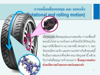 3
การเคลื่อนที่แบบหมุน และ แบบกลิ้ง
( Rotational and rolling motion)
• เมื่อวัตถุเช่น ล้อหมุนรอบแกนของมัน การเคลื่อนที่
ของมันไม่สามารถวิเคราะห์โดยถือให้วัตถุเป็น
อนุภาคได้เนื่องจาก ณ เวลาหนึ่ง ส่วนต่าง ๆ ของ
วัตถุจะมีความเร็ว และความเร่งต่างกันด้วยเหตุนี้
จึงเป็นการสะดวกที่จะพิจารณาวัตถุเหล่านี้คล้าย
กับว่ามันคืออนุภาคจานวนมาก ซึ่งอนุภาคแต่ละ
ตัวจะมีความเร็วและความเร่งเฉพาะตัว
 
