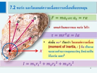 • ดังนั้น 𝒎𝒓 𝟐
เรียกว่า โมเมนต์ความเฉื่อย
(moment of inertia, 𝐼 ) คือ ปริมาณ
ของมวลต้านการหมุนของวัตถุ มีหน่วยเป็ น
กิโลกรัม เมตร2
𝜏 = 𝑚𝑟2
𝛼 = 𝐼𝛼
• แทนค่าในสมการของ ทอร์ก ได้ว่า
𝐹 = 𝑚𝑎 𝑡และ 𝑎 𝑡 = 𝑟𝛼
30
7.2 ทอร์ก และโมเมนต์ความเฉื่อยการเคลื่อนที่แบบหมุน
𝑟1
𝑦
𝑥
𝑟2𝑟3
𝐼 = 𝑚1 𝑟1
2
+ 𝑚2 𝑟2
2
+ 𝑚3 𝑟3
2
𝑚1
𝑚2𝑚3
 