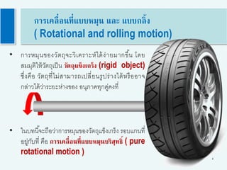 4
การเคลื่อนที่แบบหมุน และ แบบกลิ้ง
( Rotational and rolling motion)
• ในบทนี้จะถือว่าการหมุนของวัตถุแข็งเกร็ง รอบแกนที่
อยู่กับที่ คือ การเคลื่อนที่แบบหมุนบริสุทธิ์ ( pure
rotational motion )
• การหมุนของวัตถุจะวิเคราะห์ได้ง่ายมากขึ้น โดย
สมมุติให้วัตถุเป็น วัตถุแข็งเกร็ง (rigid object)
ซึ่งคือ วัตถุที่ไม่สามารถเปลี่ยนรูปร่างได้หรืออาจ
กล่าวได้ว่าระยะห่างของ อนุภาคทุกคู่คงที่
 