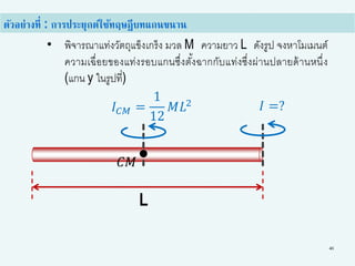40
• พิจารณาแท่งวัตถุแข็งเกร็ง มวล M ความยาว L ดังรูป จงหาโมเมนต์
ความเฉื่อยของแท่งรอบแกนซึ่งตั้งฉากกับแท่งซึ่งผ่านปลายด้านหนึ่ง
(แกน y ในรูปที่)
ตัวอย่างที่ : การประยุกต์ใช้ทฤษฎีบทแกนขนาน
L
𝐼 𝐶𝑀 =
1
12
𝑀𝐿2 𝐼 =?
𝐶𝑀
 