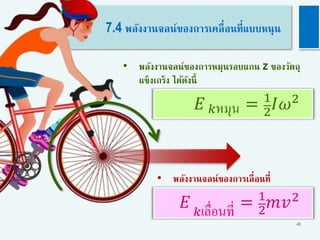 43
7.4 พลังงานจลน์ของการเคลื่อนที่แบบหนุน
• พลังงานจลน์ของการหมุนรอบแกน z ของวัตถุ
แข็งเกร็ง ได้ดังนี้
𝐸 𝑘หมุน = 1
2
𝐼𝜔2
𝐸 𝑘เลื่อนที่ = 1
2
𝑚𝑣2
• พลังงานจลน์ของการเลื่อนที่
 