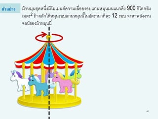 44
ม้าหมุนชุดหนึ่งมีโมเมนต์ความเฉื่อยรอบแกนหมุนมนแนวดิ่ง 900 กิโลกรัม
เมตร2 ถ้าผลักให้หมุนรอบแกนหมุนนี้ในอัตรานาทีละ 12 รอบ จงหาพลังงาน
จลน์ของม้าหมุนนี้
ตัวอย่าง
 