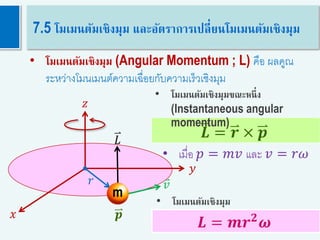 46𝑳 = 𝒎𝒓 𝟐
𝝎
7.5 โมเมนตัมเชิงมุม และอัตราการเปลี่ยนโมเมนตัมเชิงมุม
𝑟
m
𝐿
𝑣
𝑦
𝑥
𝑧
• โมเมนตัมเชิงมุม (Angular Momentum ; L) คือ ผลคูณ
ระหว่างโมนเมนต์ความเฉื่อยกับความเร็วเชิงมุม
𝑳 = 𝒓 × 𝒑
𝒑
• เมื่อ 𝑝 = 𝑚𝑣 และ 𝑣 = 𝑟𝜔
• โมเมนตัมเชิงมุมขณะหนึ่ง
(Instantaneous angular
momentum)
• โมเมนตัมเชิงมุม
 