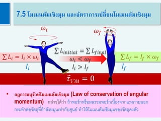 𝐿𝑖𝑛𝑖𝑡𝑖𝑎𝑙 = 𝐿 𝑓𝑖𝑛𝑎𝑙
𝜔𝑖 < 𝜔 𝑓
𝐼𝑖 > 𝐼𝑓
47
7.5 โมเมนตัมเชิงมุม และอัตราการเปลี่ยนโมเมนตัมเชิงมุม
• กฎการอนุรักษ์โมเมนตัมเชิงมุม (Law of conservation of angular
momentum) กล่าวได้ว่า ถ้าทอร์กหรือผลรวมทอร์กเนื่องจากแรงภายนอก
กระทาต่อวัตถุที่กาลังหมุนเท่ากับศูนย์ ทาให้โมเมนตัมเชิงมุมของวัตถุคงตัว
𝜏รวม = 0
𝐿𝑖 = 𝐼𝑖 × 𝜔𝑖 𝐿 𝑓 = 𝐼𝑓 × 𝜔 𝑓
𝜔𝑖
𝐼𝑖
𝜔 𝑓
𝐼𝑓
 
