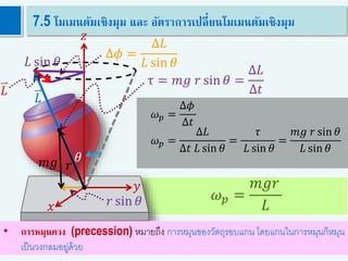 𝜔 𝑝 =
𝑚𝑔𝑟
𝐿
48
7.5 โมเมนตัมเชิงมุม และ อัตราการเปลี่ยนโมเมนตัมเชิงมุม
𝑦
𝑥
𝑧
𝜃
𝐿
𝐿 sin 𝜃
Δ𝐿
Δ𝜙 =
Δ𝐿
𝐿 sin 𝜃
𝑟𝑚𝑔
𝑟 sin 𝜃
τ = 𝑚𝑔 𝑟 sin 𝜃 =
Δ𝐿
Δ𝑡
• การหมุนควง (precession) หมายถึง การหมุนของวัตถุรอบแกน โดยแกนในการหมุนก็หมุน
เป็นวงกลมอยู่ด้วย
𝜔 𝑝 =
Δ𝜙
Δ𝑡
𝜔 𝑝 =
Δ𝐿
Δ𝑡 𝐿 sin 𝜃
=
𝜏
𝐿 sin 𝜃
=
𝑚𝑔 𝑟 sin 𝜃
𝐿 sin 𝜃
 