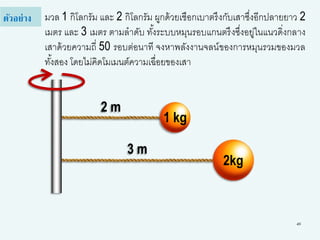 49
มวล 1 กิโลกรัม และ 2 กิโลกรัม ผูกด้วยเชือกเบาตรึงกับเสาซึ่งอีกปลายยาว 2
เมตร และ 3 เมตร ตามลาดับ ทั้งระบบหมุนรอบแกนตรึงซึ่งอยู่ในแนวดิ่งกลาง
เสาด้วยความถี่ 50 รอบต่อนาที จงหาพลังงานจลน์ของการหมุนรวมของมวล
ทั้งสอง โดยไม่คิดโมเมนต์ความเฉื่อยของเสา
ตัวอย่าง
1 kg
2kg
2 m
3 m
 