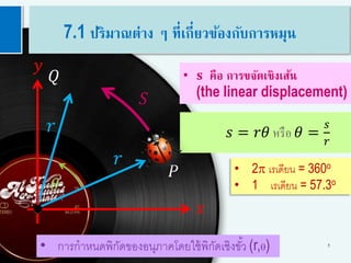5
• 2p เรเดียน = 360o
• 1 เรเดียน = 57.3o
𝑠 = 𝑟𝜃 หรือ 𝜃 =
𝑠
𝑟
• 𝐬 คือ การขจัดเชิงเส้น
(the linear displacement)
𝑟
𝑟
𝑄
𝑦
𝑥
𝑆
𝜃
𝑃
• การกาหนดพิกัดของอนุภาคโดยใช้พิกัดเชิงขั้ว (r,q)
7.1 ปริมาณต่าง ๆ ที่เกี่ยวข้องกับการหมุน
 