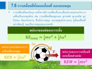 52
7.6 การเคลื่อนที่ทั้งแบบเลื่อนที่ และแบบหมุน
• การเคลื่อนที่ของวัตถุบางครั้งอาจมีการเคลื่อนที่แบบเลื่อนตาแหน่งร่วมกับการ
เคลื่อนที่แบบหมุนด้วย เช่น การเคลื่อนที่ของลูกบอล ลูกกอล์ฟ ลูกเทนนิส ลูก
ปิงปอง ล้อรถจักรยาน ซึ่งเป็นการหมุน รอบจุดศูนย์กลางมวล (เมื่อเคลื่อนที่
อย่างอิสระ) และเป็นการหมุนรอบแกนคงตัว
พลังงานจลน์ของการกลิ้ง
𝜔
𝑣
K𝐸𝑅 = 1
2
𝐼𝜔2
K𝐸𝑀 = 1
2
𝑚𝑣2
พลังงานของการเคลื่อนที่
แบบเลื่อนตาแหน่ง
พลังงานจลน์ของการ
เคลื่อนที่แบบหมุน
K𝐸𝑡𝑜𝑡𝑎𝑙 = 1
2
𝑚𝑣2
+ 1
2
𝐼𝜔2
 