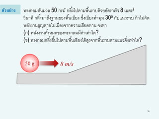 56
ทรงกลมตันมวล 50 กรมั กลิ้งไปตามพื้นราบด้วยอัตราเร็ว 8 เมตร/
วินาที กลิ้งมาถึงฐานของพื้นเอียง ซึ่งเอียงทามุม 30o กับแนวราบ ถ้าไม่คิด
พลังงานสูญหายไปเนื่องจากความเสียดทาน จงหา
(ก) พลังงานทั้งหมดของทรงกลมมีค่าเท่าใด?
(ข) ทรงกลมกลิ้งขึ้นไปตามพื้นเอียงได้สูงจากพื้นราบตามแนวดิ่งเท่าใด?
ตัวอย่าง
50 g 8 m/s
 