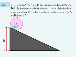 57
ทรงกระบอกตัน A รัศมี R มวล M และ ทรงกระบอกตัน B รัศมี R/2 มวล
M/4 เมื่อ เริ่มปล่อยกลิ้งจากพื้นเอียงที่ความสูง h เท่ากัน เมื่อพื้นเอียงทามุม
กับแนวระดับเป็นมุม q จงหาสัดส่วนของอัตราเร็งเชิงเส้นของทรงกระบอก A
ต่อ B เป็นเท่าใด ?
ตัวอย่าง
q
h
A
B
 