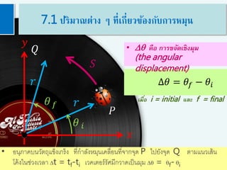 6
𝑟
𝑟
𝑄
𝑦
𝑥
𝑆
𝜃 𝑓
𝑃
∆𝜃 = 𝜃𝑓 − 𝜃𝑖
• Dq คือ การขจัดเชิงมุม
(the angular
displacement)
เมื่อ i = initial และ f = final
• อนุภาคบนวัตถุแข็งเกร็ง ที่กาลังหมุนเคลื่อนที่จากจุด P ไปยังจุด Q ตามแนวเส้น
โค้งในช่วงเวลา Dt = tf-ti เวคเตอร์รัศมีกวาดเป็นมุม Dq = qf- qi
𝜃 𝑖
7.1 ปริมาณต่าง ๆ ที่เกี่ยวข้องกับการหมุน
 