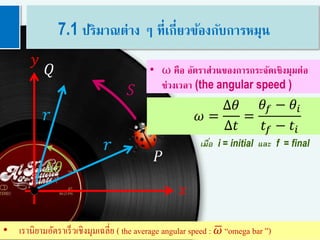 7
𝑟
𝑟
𝑄
𝑦
𝑥
𝑆
∆𝜃
𝑃
𝜔 =
∆𝜃
∆𝑡
=
𝜃𝑓 − 𝜃𝑖
𝑡𝑓 − 𝑡𝑖
• ω คือ อัตราส่วนของการกระจัดเชิงมุมต่อ
ช่วงเวลา (the angular speed )
เมื่อ i = initial และ f = final
• เรานิยามอัตราเร็วเชิงมุมเฉลี่ย ( the average angular speed : 𝜔 “omega bar ”)
7.1 ปริมาณต่าง ๆ ที่เกี่ยวข้องกับการหมุน
 