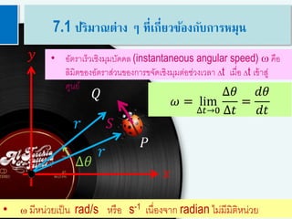 8
𝑟
𝑟
𝑄
𝑦
𝑥
𝑆
∆𝜃
𝑃
𝜔 = lim
∆𝑡→0
∆𝜃
∆𝑡
=
𝑑𝜃
𝑑𝑡
• อัตราเร็วเชิงมุมบัดดล (instantaneous angular speed) w คือ
ลิมิตของอัตราส่วนของการขจัดเชิงมุมต่อช่วงเวลา Dt เมื่อ Dt เข้าสู่
ศูนย์
• w มีหน่วยเป็น rad/s หรือ s-1 เนื่องจาก radian ไม่มีมิติหน่วย
7.1 ปริมาณต่าง ๆ ที่เกี่ยวข้องกับการหมุน
 