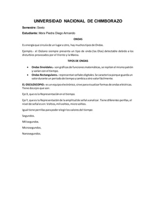 UNIVERSIDAD NACIONAL DE CHIMBORAZO
Semestre: Sexto
Estudiante: Mora Piedra Diego Armando
ONDAS
Es energíaque circula de un lugara otro, hay muchostiposde Ondas.
Ejemplo.- el Océano siempre presenta un tipo de onda (las Olas) detectable debido a los
disturbios provocados por el Viento y la Marea.
TIPOS DE ONDAS
Ondas Sinoidales.- songráficasde funcionesmatemáticas,se repitenel mismopatrón
y varían con el tiempo.
Ondas Rectangulares.- representanseñalesdigitales.Se caracterizaporque guardaun
valordurante un periodode tiempoycambiaa otro valorfácilmente.
EL OSCILOSCOPIO.- esunequipoelectrónico,sirve paravisualizarformasde ondaseléctricas.
Tiene dosejesque son:
Eje X, que esla Representaciónenel tiempo.
Eje Y, que es la Representaciónde laamplitudde señal aanalizar. Tiene diferentesperillas,el
nivel de señal esen: Voltios,milivoltios,microvoltios.
Igual tiene perrillasparapoderelegirlosvaloresdel tiempo:
Segundos.
Milisegundos.
Microsegundos.
Nanosegundos.