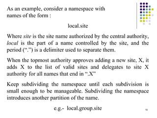 10
As an example, consider a namespace with
names of the form :
local.site
Where site is the site name authorized by the central authority,
local is the part of a name controlled by the site, and the
period (“.”) is a delimiter used to separate them.
When the topmost authority approves adding a new site, X, it
adds X to the list of valid sites and delegates to site X
authority for all names that end in “.X”
Keep subdividing the namespace until each subdivision is
small enough to be manageable. Subdividing the namespace
introduces another partition of the name.
e.g.- local.group.site
 