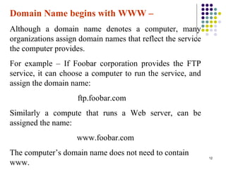 12
Domain Name begins with WWW –
Although a domain name denotes a computer, many
organizations assign domain names that reflect the service
the computer provides.
For example – If Foobar corporation provides the FTP
service, it can choose a computer to run the service, and
assign the domain name:
ftp.foobar.com
Similarly a compute that runs a Web server, can be
assigned the name:
www.foobar.com
The computer’s domain name does not need to contain
www.
 